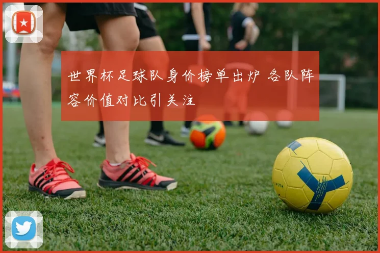 世界杯足球队身价榜单出炉 各队阵容价值对比引关注