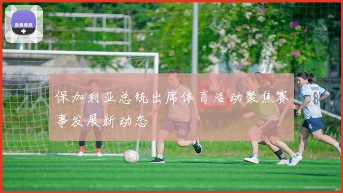 保加利亚总统出席体育活动聚焦赛事发展新动态