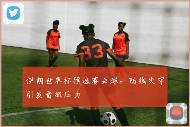 伊朗世界杯预选赛丢球，防线失守引发晋级压力