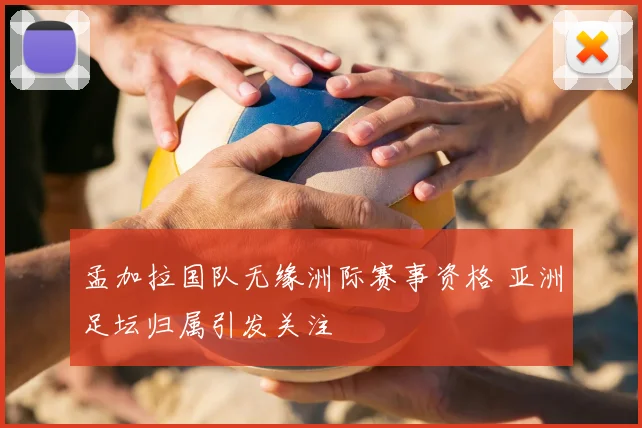 孟加拉国队无缘洲际赛事资格 亚洲足坛归属引发关注
