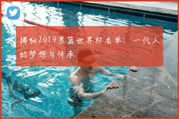 揭秘2019男篮世界杯名单：一代人的梦想与传承