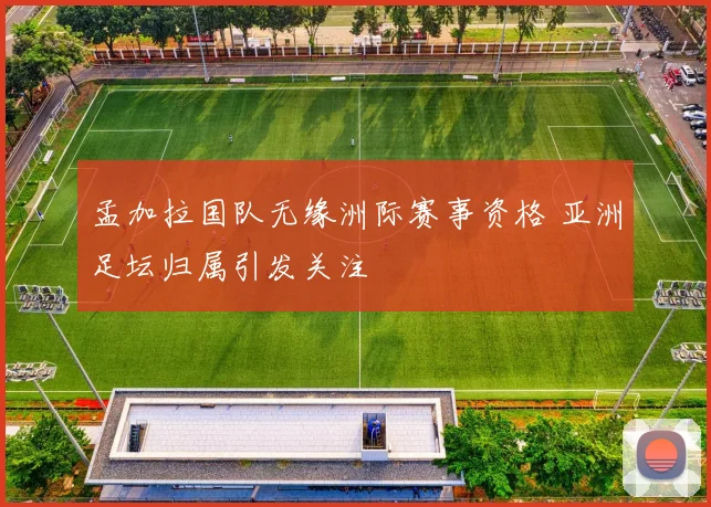 孟加拉国队无缘洲际赛事资格 亚洲足坛归属引发关注