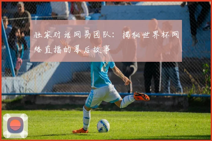 独家对话网易团队：揭秘世界杯网络直播的幕后故事