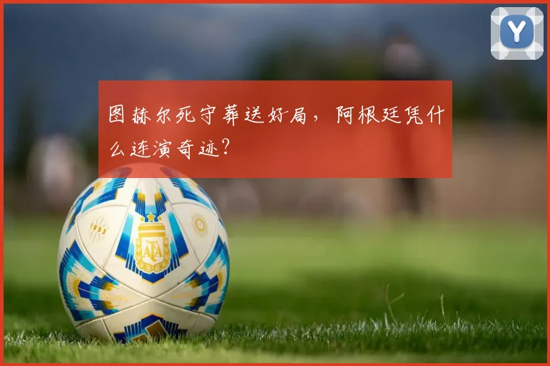 图赫尔死守葬送好局,阿根廷凭什么连演奇迹?