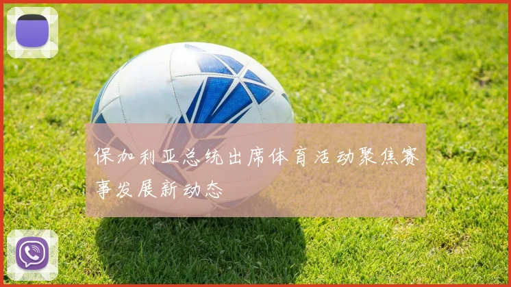 保加利亚总统出席体育活动聚焦赛事发展新动态