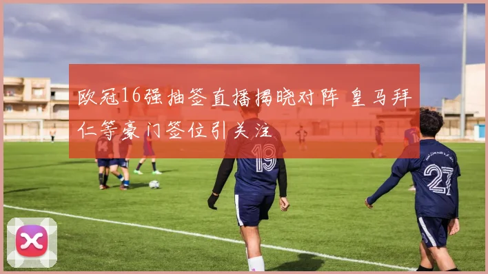 欧冠16强抽签直播揭晓对阵 皇马拜仁等豪门签位引关注