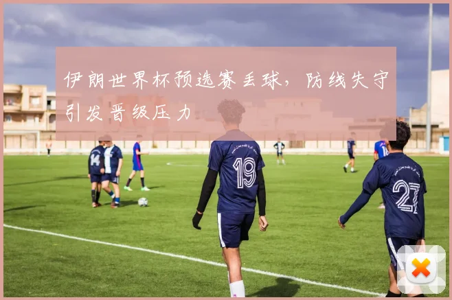 伊朗世界杯预选赛丢球，防线失守引发晋级压力