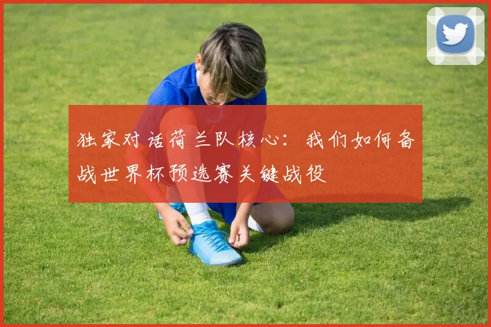 独家对话荷兰队核心:我们如何备战世界杯预选赛关键战役
