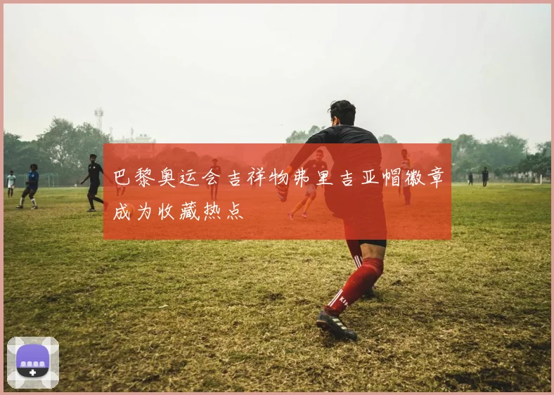 巴黎奥运会吉祥物弗里吉亚帽徽章成为收藏热点