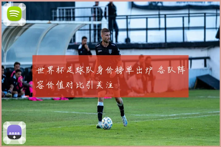 世界杯足球队身价榜单出炉 各队阵容价值对比引关注