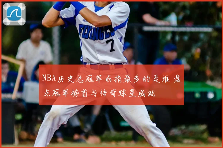 NBA历史总冠军戒指最多的是谁 盘点冠军榜首与传奇球星成就