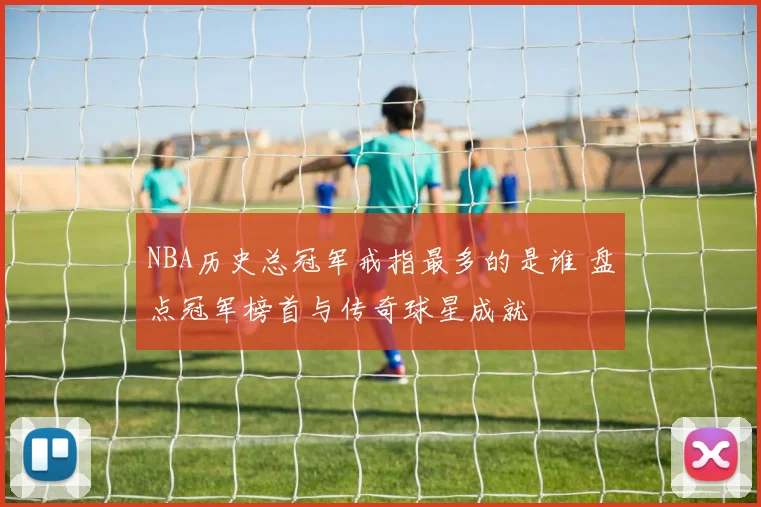 NBA历史总冠军戒指最多的是谁 盘点冠军榜首与传奇球星成就