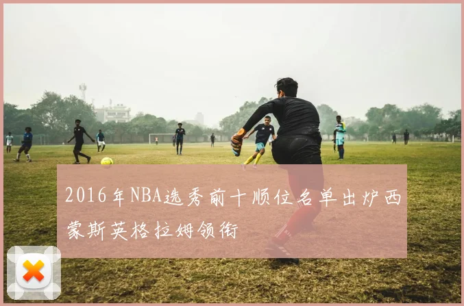 2016年NBA选秀前十顺位名单出炉西蒙斯英格拉姆领衔