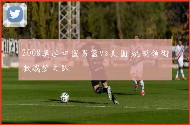2008奥运中国男篮vs美国 姚明领衔激战梦之队