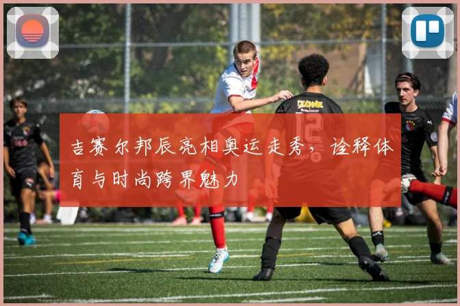 吉赛尔邦辰亮相奥运走秀，诠释体育与时尚跨界魅力