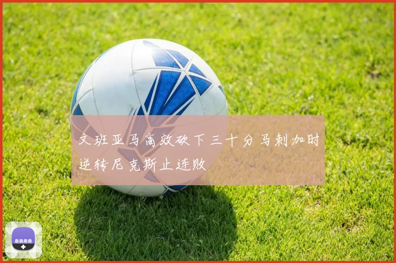 文班亚马高效砍下三十分马刺加时逆转尼克斯止连败