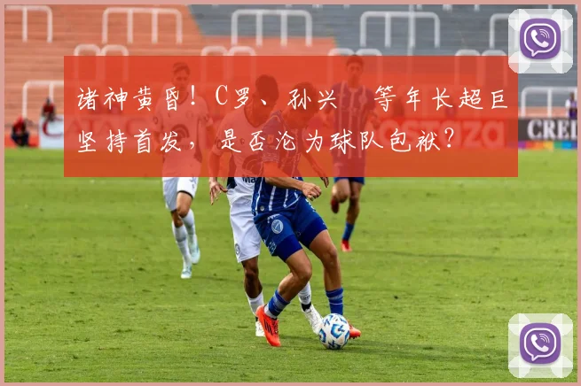 诸神黄昏！C罗、孙兴慜等年长超巨坚持首发，是否沦为球队包袱？