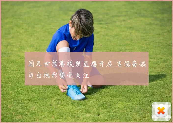 国足世预赛视频直播开启 客场备战与出线形势受关注