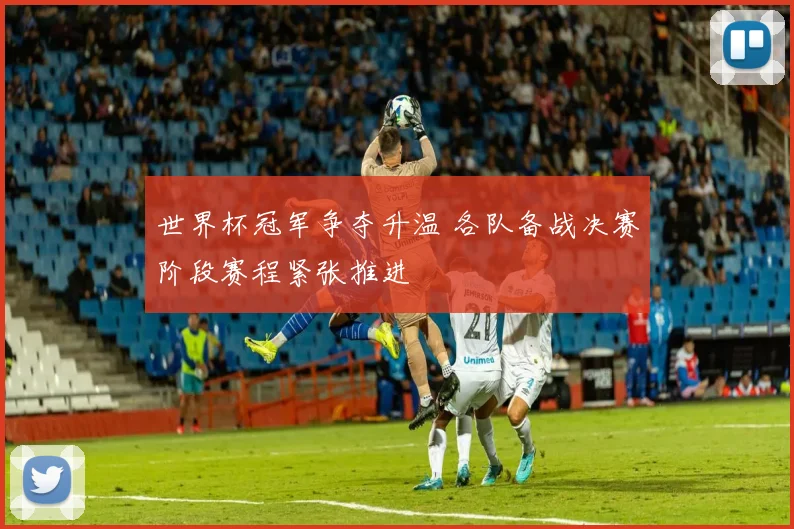 世界杯冠军争夺升温 各队备战决赛阶段赛程紧张推进