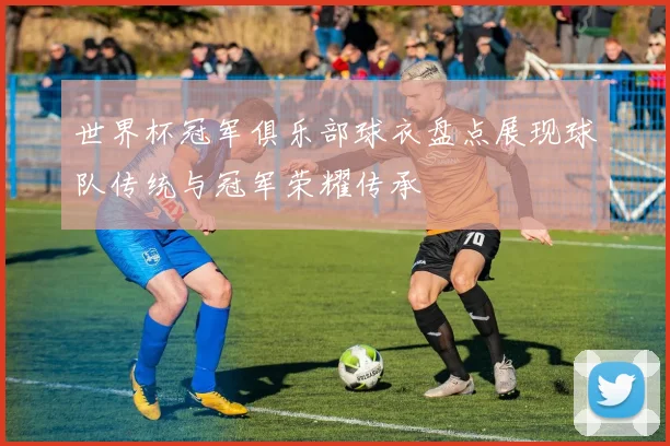 世界杯冠军俱乐部球衣盘点展现球队传统与冠军荣耀传承