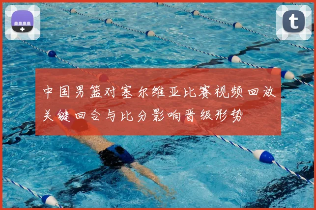 中国男篮对塞尔维亚比赛视频回放关键回合与比分影响晋级形势