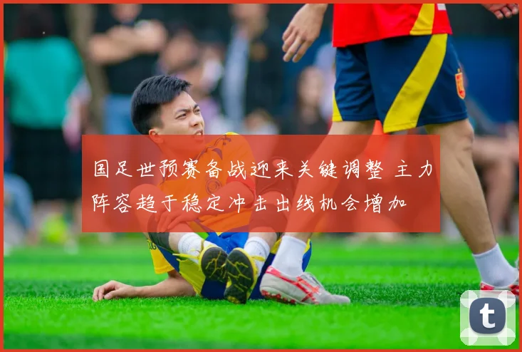 国足世预赛备战迎来关键调整 主力阵容趋于稳定冲击出线机会增加