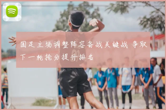 国足主场调整阵容备战关键战 争取下一轮抢分提升排名
