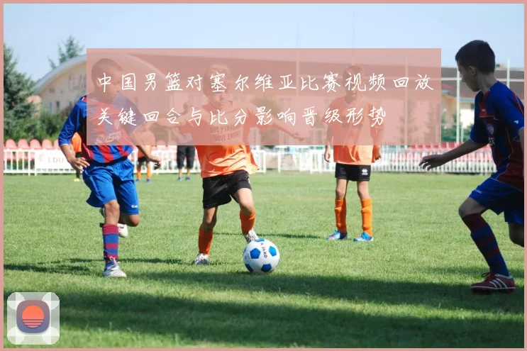 中国男篮对塞尔维亚比赛视频回放关键回合与比分影响晋级形势