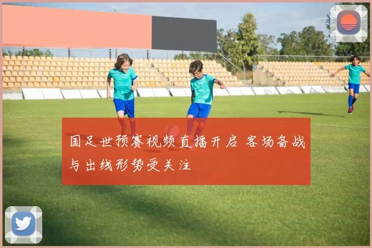 国足世预赛视频直播开启 客场备战与出线形势受关注