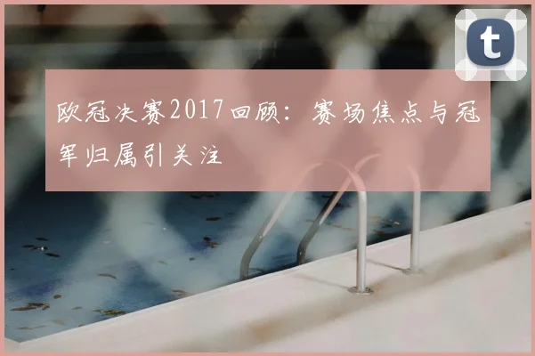 欧冠决赛2017回顾：赛场焦点与冠军归属引关注