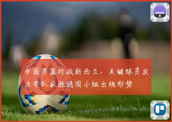 中国男篮对战新西兰，关键球员发力带队获胜稳固小组出线形势