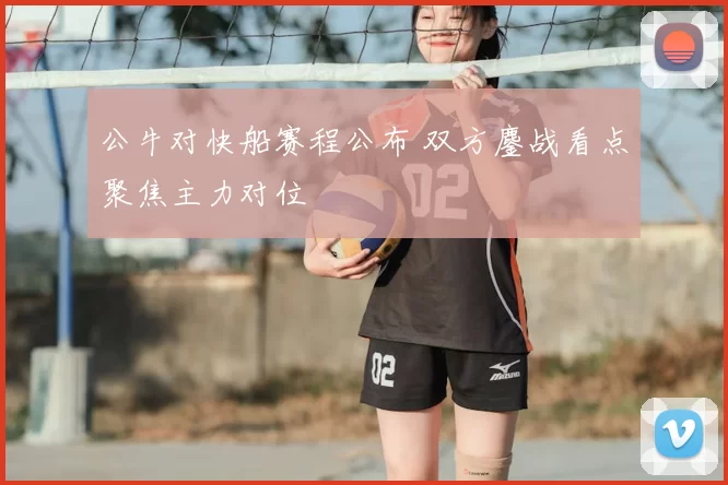 公牛对快船赛程公布 双方鏖战看点聚焦主力对位