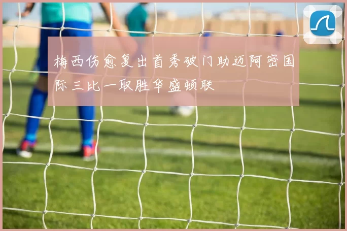 梅西伤愈复出首秀破门助迈阿密国际三比一取胜华盛顿联