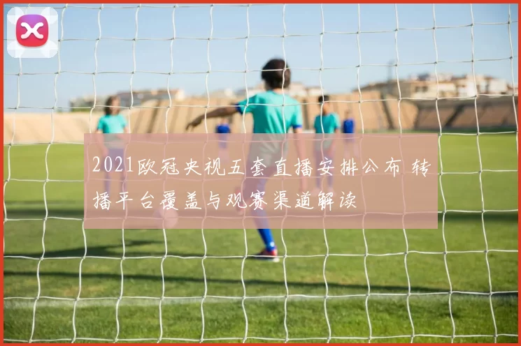 2021欧冠央视五套直播安排公布 转播平台覆盖与观赛渠道解读