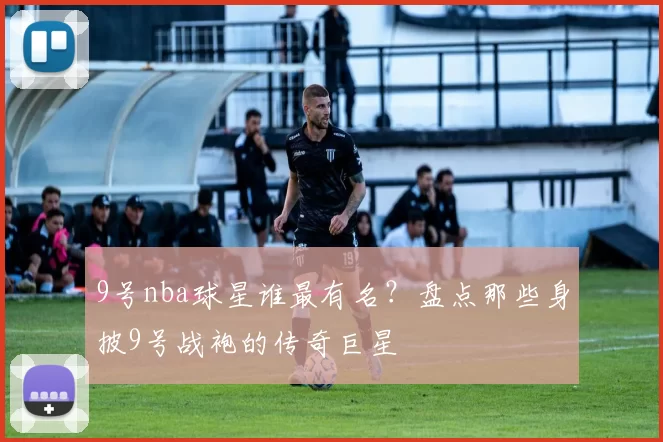 9号nba球星谁最有名?盘点那些身披9号战袍的传奇巨星