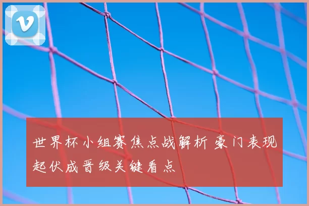 世界杯小组赛焦点战解析 豪门表现起伏成晋级关键看点