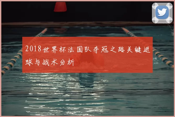2018世界杯法国队夺冠之路关键进球与战术分析