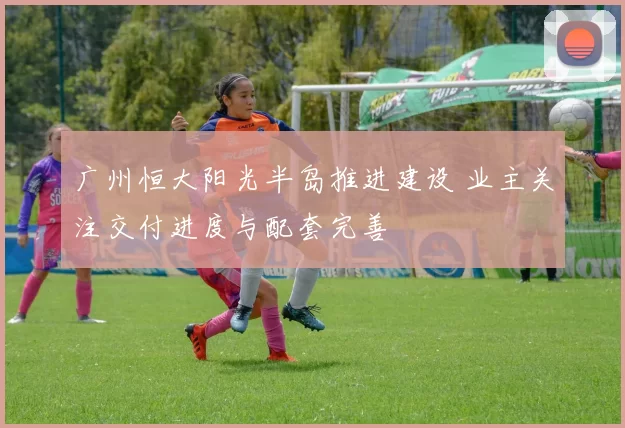 广州恒大阳光半岛推进建设 业主关注交付进度与配套完善