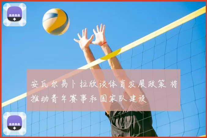 安瓦尔易卜拉欣谈体育发展政策 将推动青年赛事和国家队建设