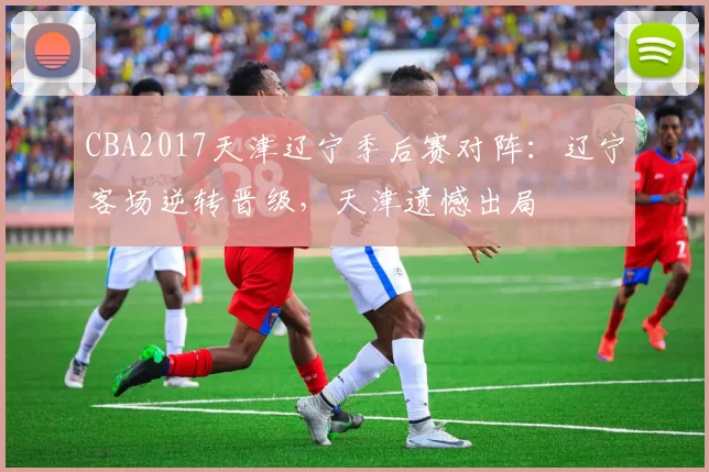 CBA2017天津辽宁季后赛对阵：辽宁客场逆转晋级，天津遗憾出局