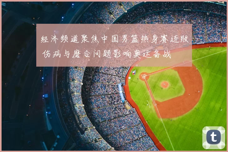 经济频道聚焦中国男篮热身赛连败 伤病与磨合问题影响奥运备战