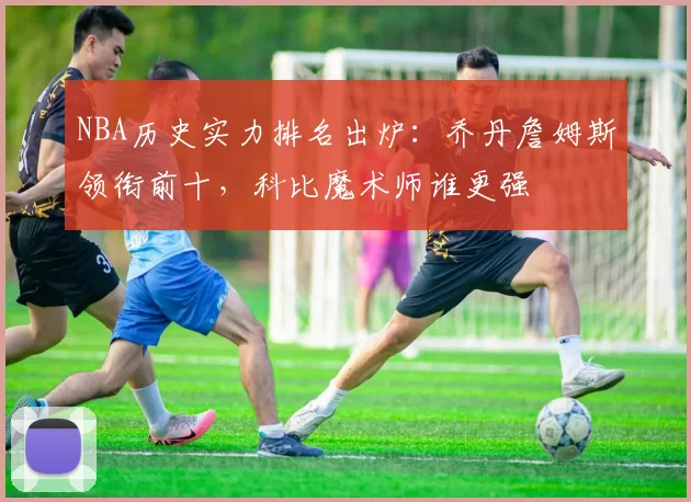 NBA历史实力排名出炉：乔丹詹姆斯领衔前十，科比魔术师谁更强