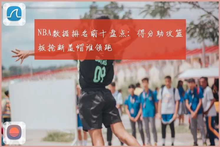 NBA数据排名前十盘点：得分助攻篮板抢断盖帽谁领跑