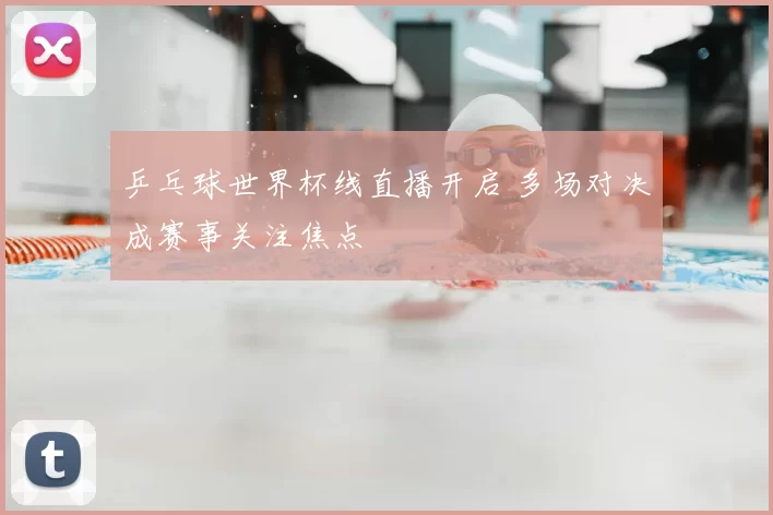 乒乓球世界杯线直播开启 多场对决成赛事关注焦点