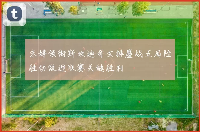 朱婷领衔斯坎迪奇女排鏖战五局险胜劲敌迎联赛关键胜利