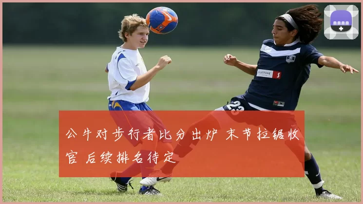 公牛对步行者比分出炉 末节拉锯收官 后续排名待定