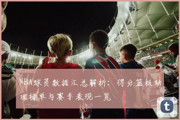 NBA球员数据汇总解析：得分篮板助攻榜单与赛季表现一览
