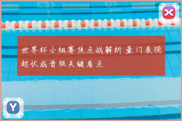 世界杯小组赛焦点战解析 豪门表现起伏成晋级关键看点