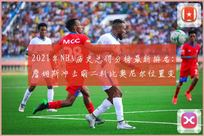 2021年NBA历史总得分榜最新排名：詹姆斯冲击前二科比奥尼尔位置变化