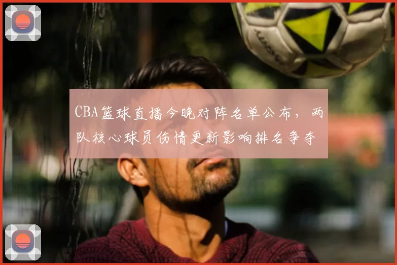 CBA篮球直播今晚对阵名单公布，两队核心球员伤情更新影响排名争夺